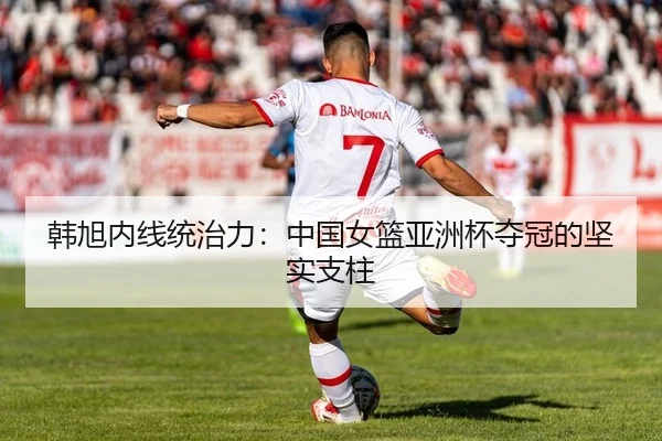 韩旭内线统治力：中国女篮亚洲杯夺冠的坚实支柱