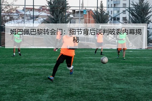 姆巴佩巴黎转会门：细节背后谈判破裂内幕揭秘