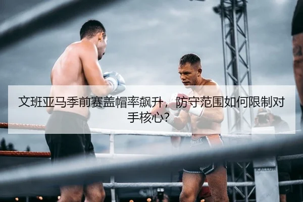 文班亚马季前赛盖帽率飙升，防守范围如何限制对手核心？